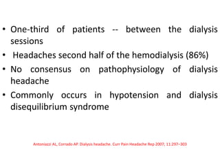 • One-third of patients -- between the dialysis
sessions
• Headaches second half of the hemodialysis (86%)
• No consensus on pathophysiology of dialysis
headache
• Commonly occurs in hypotension and dialysis
disequilibrium syndrome
Antoniazzi AL, Corrado AP. Dialysis headache. Curr Pain Headache Rep 2007; 11:297–303
 
