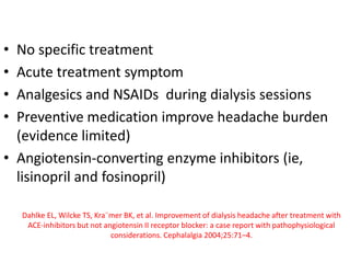 • No specific treatment
• Acute treatment symptom
• Analgesics and NSAIDs during dialysis sessions
• Preventive medication improve headache burden
(evidence limited)
• Angiotensin-converting enzyme inhibitors (ie,
lisinopril and fosinopril)
Dahlke EL, Wilcke TS, Kra¨mer BK, et al. Improvement of dialysis headache after treatment with
ACE-inhibitors but not angiotensin II receptor blocker: a case report with pathophysiological
considerations. Cephalalgia 2004;25:71–4.
 