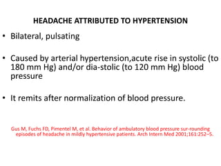 HEADACHE ATTRIBUTED TO HYPERTENSION
• Bilateral, pulsating
• Caused by arterial hypertension,acute rise in systolic (to
180 mm Hg) and/or dia-stolic (to 120 mm Hg) blood
pressure
• It remits after normalization of blood pressure.
Gus M, Fuchs FD, Pimentel M, et al. Behavior of ambulatory blood pressure sur-rounding
episodes of headache in mildly hypertensive patients. Arch Intern Med 2001;161:252–5.
 