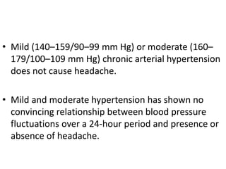 • Mild (140–159/90–99 mm Hg) or moderate (160–
179/100–109 mm Hg) chronic arterial hypertension
does not cause headache.
• Mild and moderate hypertension has shown no
convincing relationship between blood pressure
fluctuations over a 24-hour period and presence or
absence of headache.
 