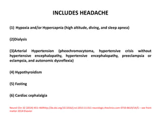 INCLUDES HEADACHE
(1) Hypoxia and/or Hypercapnia (high altitude, diving, and sleep apnea)
(2)Dialysis
(3)Arterial Hypertension (pheochromocytoma, hypertensive crisis without
hypertensive encephalopathy, hypertensive encephalopathy, preeclampsia or
eclampsia, and autonomic dysreflexia)
(4) Hypothyroidism
(5) Fasting
(6) Cardiac cephalalgia
Neurol Clin 32 (2014) 451–469http://dx.doi.org/10.1016/j.ncl.2013.11.011 neurologic.theclinics.com 0733-8619/14/$ – see front
matter 2014 Elsevier
 