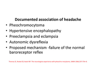 Documented association of headache
• Pheochromocytoma
• Hypertensive encephalopathy
• Preeclampsia and eclampsia
• Autonomic dysreflexia
• Proposed mechanism -failure of the normal
baroreceptor reflex
Thomas JE, Rooke ED, Kvale WF. The neurologists experience with pheochro-mocytoma. JAMA 1966;197:754–8.
 