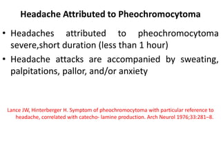 Headache Attributed to Pheochromocytoma
• Headaches attributed to pheochromocytoma
severe,short duration (less than 1 hour)
• Headache attacks are accompanied by sweating,
palpitations, pallor, and/or anxiety
Lance JW, Hinterberger H. Symptom of pheochromocytoma with particular reference to
headache, correlated with catecho- lamine production. Arch Neurol 1976;33:281–8.
 