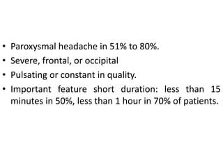 • Paroxysmal headache in 51% to 80%.
• Severe, frontal, or occipital
• Pulsating or constant in quality.
• Important feature short duration: less than 15
minutes in 50%, less than 1 hour in 70% of patients.
 