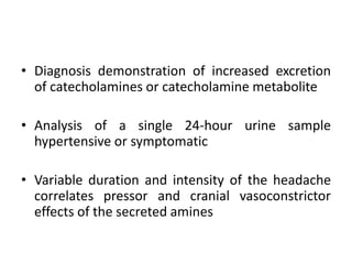 • Diagnosis demonstration of increased excretion
of catecholamines or catecholamine metabolite
• Analysis of a single 24-hour urine sample
hypertensive or symptomatic
• Variable duration and intensity of the headache
correlates pressor and cranial vasoconstrictor
effects of the secreted amines
 