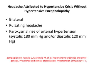 Headache Attributed to Hypertensive Crisis Without
Hypertensive Encephalopathy
• Bilateral
• Pulsating headache
• Paroxysmal rise of arterial hypertension
(systolic 180 mm Hg and/or diastolic 120 mm
Hg)
Zampaglione B, Pascale C, Marchisio M, et al. Hypertensive urgencies and emer-
gencies. Prevalence and clinical presentation. Hypertension 1996;27:144–7.
 