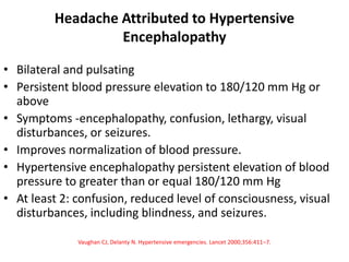 Headache Attributed to Hypertensive
Encephalopathy
• Bilateral and pulsating
• Persistent blood pressure elevation to 180/120 mm Hg or
above
• Symptoms -encephalopathy, confusion, lethargy, visual
disturbances, or seizures.
• Improves normalization of blood pressure.
• Hypertensive encephalopathy persistent elevation of blood
pressure to greater than or equal 180/120 mm Hg
• At least 2: confusion, reduced level of consciousness, visual
disturbances, including blindness, and seizures.
Vaughan CJ, Delanty N. Hypertensive emergencies. Lancet 2000;356:411–7.
 