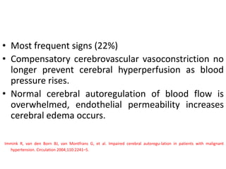 • Most frequent signs (22%)
• Compensatory cerebrovascular vasoconstriction no
longer prevent cerebral hyperperfusion as blood
pressure rises.
• Normal cerebral autoregulation of blood flow is
overwhelmed, endothelial permeability increases
cerebral edema occurs.
Immink R, van den Born BJ, van Montfrans G, et al. Impaired cerebral autoregu-lation in patients with malignant
hypertension. Circulation 2004;110:2241–5.
 