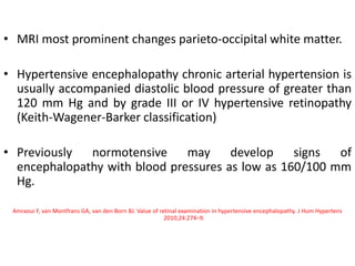 • MRI most prominent changes parieto-occipital white matter.
• Hypertensive encephalopathy chronic arterial hypertension is
usually accompanied diastolic blood pressure of greater than
120 mm Hg and by grade III or IV hypertensive retinopathy
(Keith-Wagener-Barker classification)
• Previously normotensive may develop signs of
encephalopathy with blood pressures as low as 160/100 mm
Hg.
Amraoui F, van Montfrans GA, van den Born BJ. Value of retinal examination in hypertensive encephalopathy. J Hum Hypertens
2010;24:274–9.
 