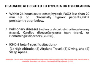 HEADACHE ATTRIBUTED TO HYPOXIA OR HYPERCAPNIA
• Within 24 hours,acute onset,hypoxia,PaO2 less than 70
mm Hg or chronically hypoxic patients,PaO2
persistently at or below.
• Pulmonary diseases (asthma or chronic obstructive pulmonary
disease), Cardiac disease(congestive heart failure), or
Hematologic disorders (anemia).
• ICHD-3 beta 4 specific situations-
(1) High Altitude, (2) Airplane Travel, (3) Diving, and (4)
Sleep Apnea.
Headache Classification Subcommittee of the International Headache Society. The International classification of
headache disorders, 2nd edition. Cephalalgia 2004;24(Suppl 1):1–15
 