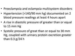 • Preeclampsia and eclampsia multisystem disorders
• Hypertension (>140/90 mm hg) documented on 2
blood pressure readings at least 4 hours apart
• A rise in diastolic pressure of greater than or equal
to 15 mm Hg
• Systolic pressure of great than or equal to 30 mm
Hg, coupled with urinary protein excretion greater
than 0.3 g/24 h
 
