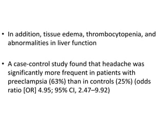 • In addition, tissue edema, thrombocytopenia, and
abnormalities in liver function
• A case-control study found that headache was
significantly more frequent in patients with
preeclampsia (63%) than in controls (25%) (odds
ratio [OR] 4.95; 95% CI, 2.47–9.92)
 
