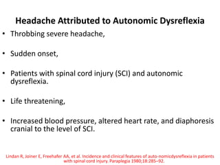 Headache Attributed to Autonomic Dysreflexia
• Throbbing severe headache,
• Sudden onset,
• Patients with spinal cord injury (SCI) and autonomic
dysreflexia.
• Life threatening,
• Increased blood pressure, altered heart rate, and diaphoresis
cranial to the level of SCI.
Lindan R, Joiner E, Freehafer AA, et al. Incidence and clinical features of auto-nomicdysreflexia in patients
with spinal cord injury. Paraplegia 1980;18:285–92.
 