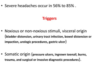 • Severe headaches occur in 56% to 85% .
Triggers
• Noxious or non-noxious stimuli, visceral origin
(bladder distension, urinary tract infection, bowel distension or
impaction, urologic procedures, gastric ulcer)
• Somatic origin (pressure ulcers, ingrown toenail, burns,
trauma, and surgical or invasive diagnostic procedures).
 