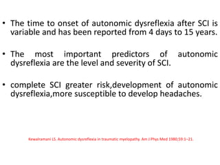 • The time to onset of autonomic dysreflexia after SCI is
variable and has been reported from 4 days to 15 years.
• The most important predictors of autonomic
dysreflexia are the level and severity of SCI.
• complete SCI greater risk,development of autonomic
dysreflexia,more susceptible to develop headaches.
Kewalramani LS. Autonomic dysreflexia in traumatic myelopathy. Am J Phys Med 1980;59:1–21.
 