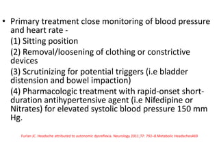 • Primary treatment close monitoring of blood pressure
and heart rate -
(1) Sitting position
(2) Removal/loosening of clothing or constrictive
devices
(3) Scrutinizing for potential triggers (i.e bladder
distension and bowel impaction)
(4) Pharmacologic treatment with rapid-onset short-
duration antihypertensive agent (i.e Nifedipine or
Nitrates) for elevated systolic blood pressure 150 mm
Hg.
Furlan JC. Headache attributed to autonomic dysreflexia. Neurology 2011;77: 792–8.Metabolic Headaches469
 