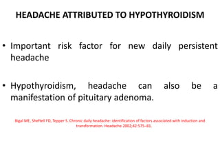 HEADACHE ATTRIBUTED TO HYPOTHYROIDISM
• Important risk factor for new daily persistent
headache
• Hypothyroidism, headache can also be a
manifestation of pituitary adenoma.
Bigal ME, Sheftell FD, Tepper S. Chronic daily headache: identification of factors associated with induction and
transformation. Headache 2002;42:575–81.
 
