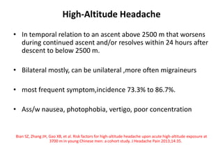 High-Altitude Headache
• In temporal relation to an ascent above 2500 m that worsens
during continued ascent and/or resolves within 24 hours after
descent to below 2500 m.
• Bilateral mostly, can be unilateral ,more often migraineurs
• most frequent symptom,incidence 73.3% to 86.7%.
• Ass/w nausea, photophobia, vertigo, poor concentration
Bian SZ, Zhang JH, Gao XB, et al. Risk factors for high-altitude headache upon acute high-altitude exposure at
3700 m in young Chinese men: a cohort study. J Headache Pain 2013;14:35.
 