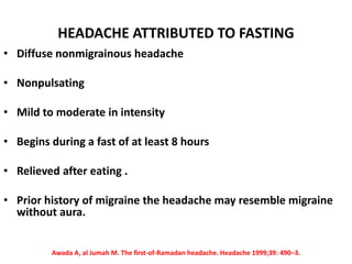 HEADACHE ATTRIBUTED TO FASTING
• Diffuse nonmigrainous headache
• Nonpulsating
• Mild to moderate in intensity
• Begins during a fast of at least 8 hours
• Relieved after eating .
• Prior history of migraine the headache may resemble migraine
without aura.
Awada A, al Jumah M. The first-of-Ramadan headache. Headache 1999;39: 490–3.
 
