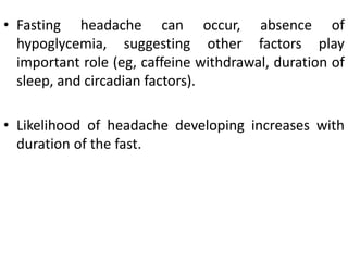 • Fasting headache can occur, absence of
hypoglycemia, suggesting other factors play
important role (eg, caffeine withdrawal, duration of
sleep, and circadian factors).
• Likelihood of headache developing increases with
duration of the fast.
 