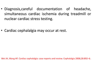 • Diagnosis,careful documentation of headache,
simultaneous cardiac ischemia during treadmill or
nuclear cardiac stress testing.
• Cardiac cephalalgia may occur at rest.
Wei JH, Wang HF. Cardiac cephalalgia: case reports and review. Cephalalgia 2008;28:892–6.
 