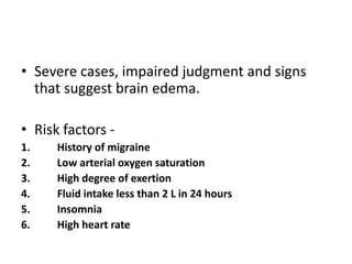 • Severe cases, impaired judgment and signs
that suggest brain edema.
• Risk factors -
1. History of migraine
2. Low arterial oxygen saturation
3. High degree of exertion
4. Fluid intake less than 2 L in 24 hours
5. Insomnia
6. High heart rate
 