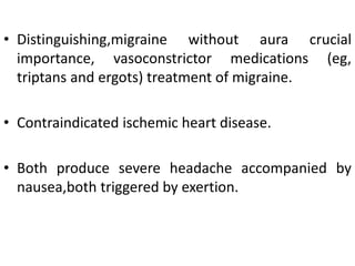 • Distinguishing,migraine without aura crucial
importance, vasoconstrictor medications (eg,
triptans and ergots) treatment of migraine.
• Contraindicated ischemic heart disease.
• Both produce severe headache accompanied by
nausea,both triggered by exertion.
 