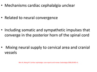 • Mechanisms cardiac cephalalgia unclear
• Related to neural convergence
• Including somatic and sympathetic impulses that
converge in the posterior horn of the spinal cord
• Mixing neural supply to cervical area and cranial
vessels
Wei JH, Wang HF. Cardiac cephalalgia: case reports and review. Cephalalgia 2008;28:892–6.
 