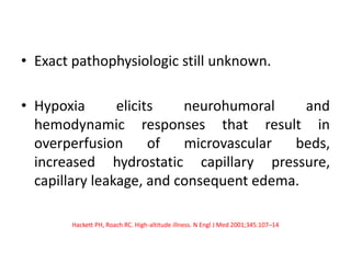 • Exact pathophysiologic still unknown.
• Hypoxia elicits neurohumoral and
hemodynamic responses that result in
overperfusion of microvascular beds,
increased hydrostatic capillary pressure,
capillary leakage, and consequent edema.
Hackett PH, Roach RC. High-altitude illness. N Engl J Med 2001;345:107–14
 