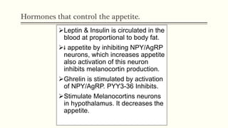 Hormones that control the appetite.
Leptin & Insulin is circulated in the
blood at proportional to body fat.
 appetite by inhibiting NPY/AgRP
neurons, which increases appetite
also activation of this neuron
inhibits melanocortin production.
Ghrelin is stimulated by activation
of NPY/AgRP. PYY3-36 Inhibits.
Stimulate Melanocortins neurons
in hypothalamus. It decreases the
appetite.
 