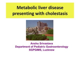 Metabolic liver disease
presenting with cholestasis




            Anshu Srivastava
 Department of Pediatric Gastroenterology
          SGPGIMS, Lucknow
 