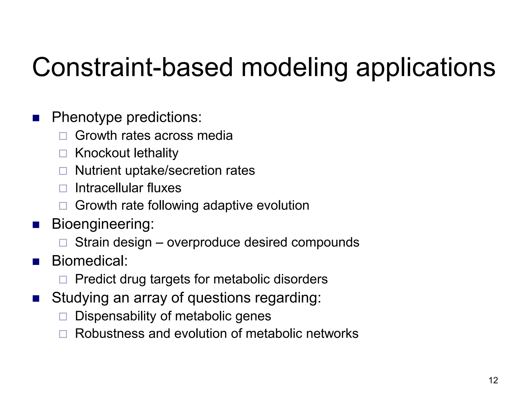 12
Constraint-based modeling applications
 Phenotype predictions:
 Growth rates across media
 Knockout lethality
 Nutrient uptake/secretion rates
 Intracellular fluxes
 Growth rate following adaptive evolution
 Bioengineering:
 Strain design – overproduce desired compounds
 Biomedical:
 Predict drug targets for metabolic disorders
 Studying an array of questions regarding:
 Dispensability of metabolic genes
 Robustness and evolution of metabolic networks
 