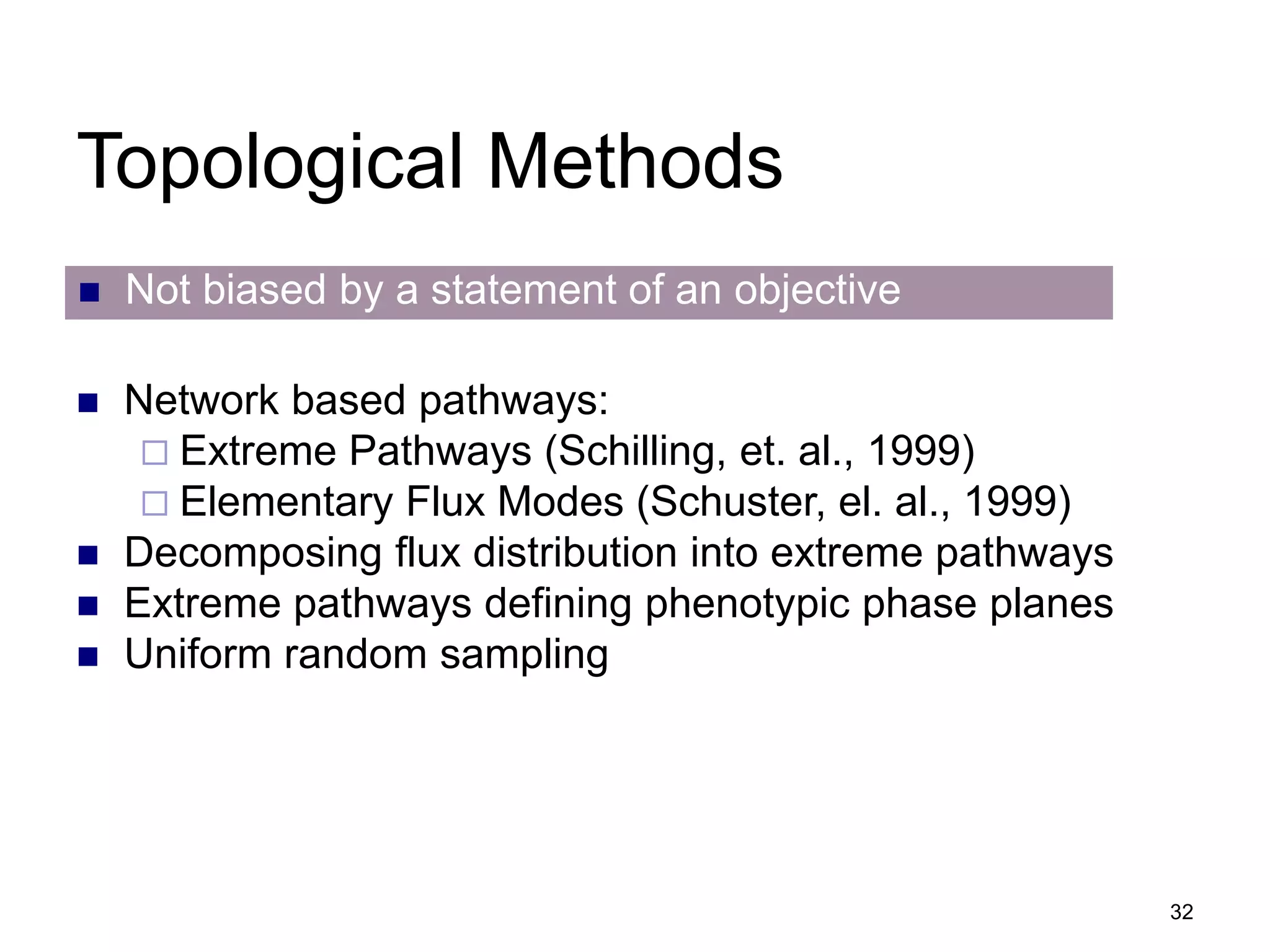 32
Topological Methods
 Network based pathways:
 Extreme Pathways (Schilling, et. al., 1999)
 Elementary Flux Modes (Schuster, el. al., 1999)
 Decomposing flux distribution into extreme pathways
 Extreme pathways defining phenotypic phase planes
 Uniform random sampling
 Not biased by a statement of an objective
 