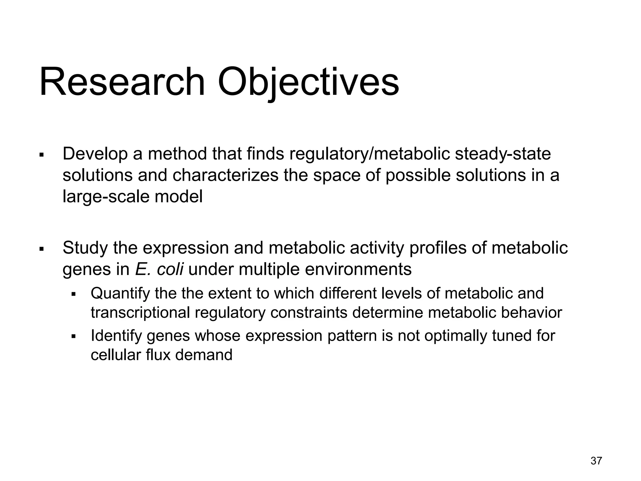 37
Research Objectives
 Develop a method that finds regulatory/metabolic steady-state
solutions and characterizes the space of possible solutions in a
large-scale model
 Study the expression and metabolic activity profiles of metabolic
genes in E. coli under multiple environments
 Quantify the the extent to which different levels of metabolic and
transcriptional regulatory constraints determine metabolic behavior
 Identify genes whose expression pattern is not optimally tuned for
cellular flux demand
 