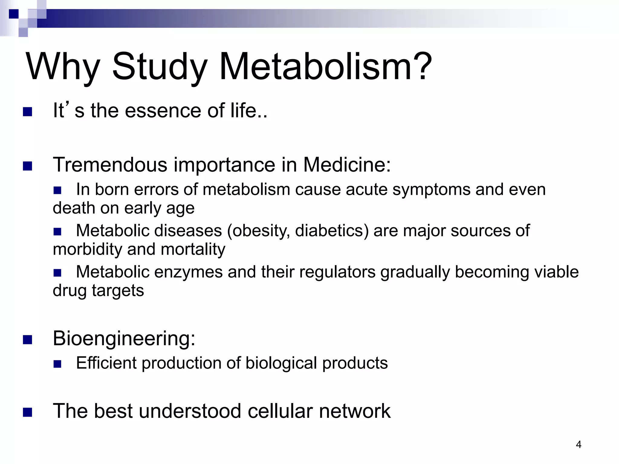 4
 It’s the essence of life..
 Tremendous importance in Medicine:
 In born errors of metabolism cause acute symptoms and even
death on early age
 Metabolic diseases (obesity, diabetics) are major sources of
morbidity and mortality
 Metabolic enzymes and their regulators gradually becoming viable
drug targets
 Bioengineering:
 Efficient production of biological products
 The best understood cellular network
Why Study Metabolism?
 