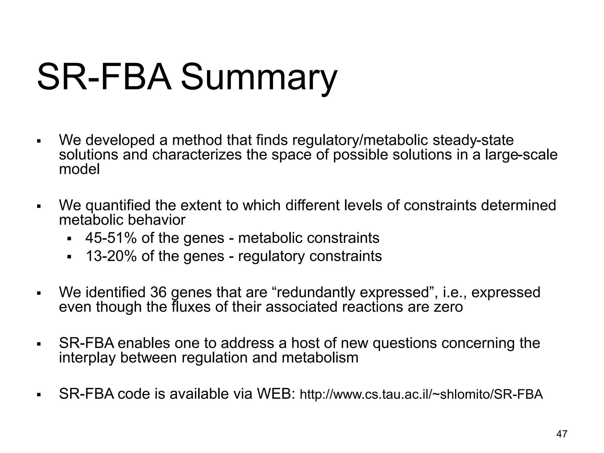 47
SR-FBA Summary
 We developed a method that finds regulatory/metabolic steady-state
solutions and characterizes the space of possible solutions in a large-scale
model
 We quantified the extent to which different levels of constraints determined
metabolic behavior
 45-51% of the genes - metabolic constraints
 13-20% of the genes - regulatory constraints
 We identified 36 genes that are “redundantly expressed”, i.e., expressed
even though the fluxes of their associated reactions are zero
 SR-FBA enables one to address a host of new questions concerning the
interplay between regulation and metabolism
 SR-FBA code is available via WEB: http://www.cs.tau.ac.il/~shlomito/SR-FBA
 