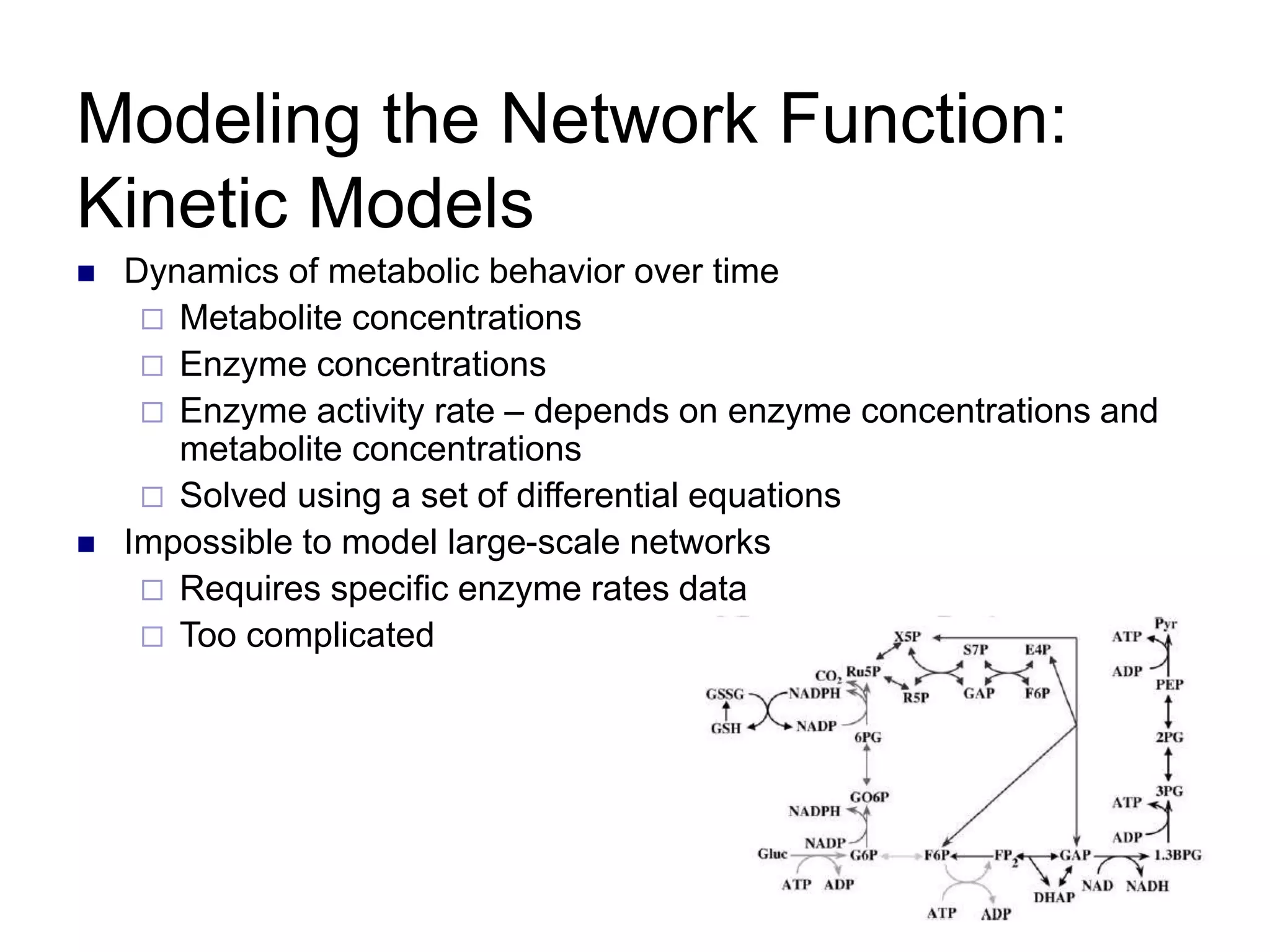 6
Modeling the Network Function:
Kinetic Models
 Dynamics of metabolic behavior over time
 Metabolite concentrations
 Enzyme concentrations
 Enzyme activity rate – depends on enzyme concentrations and
metabolite concentrations
 Solved using a set of differential equations
 Impossible to model large-scale networks
 Requires specific enzyme rates data
 Too complicated
 