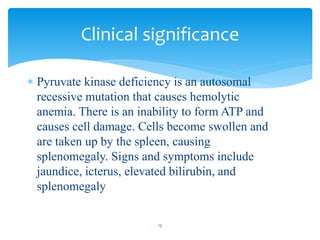  Pyruvate kinase deficiency is an autosomal
recessive mutation that causes hemolytic
anemia. There is an inability to form ATP and
causes cell damage. Cells become swollen and
are taken up by the spleen, causing
splenomegaly. Signs and symptoms include
jaundice, icterus, elevated bilirubin, and
splenomegaly
Clinical significance
13
 