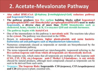 2. Acetate-Mevalonate Pathway
• Also called HMG-CoA (β-Hydroxy β-methylglutaryl-CoA) reductase pathway
and Isoprenoid Pathway
• The pathway produces two five carbon building blocks called Isopentenyl
pyrophosphate(IPP) and Dimethylallyl pyrophosphate(DMAPP)-used to make
Isoprenoids, a diverse class of more than 30,000 biomolecules such as
cholesterol, heme, vitamin A & K, Co-enzymes Q10 and steroids hormones.
• The pathway begins with Acetyl-CoA
• One of the intermediates in this pathway is mevalonic acid. The reactions take place
in the cytosol. The pathway was discovered in the 1950s.
• Occurs in eukaryotes, archaea, higher plants-plastids and some bacteria-
Escherichia coli and pathogens such as Mycobacterium tuberculosis.
• Numerous compounds classed as terpenoids or steroids are biosynthesised by the
acetate-mevalonate pathway.
• The terms terpenoid and isoprenoid are interchangeable, isoprenoid referring to the
five-carbon isoprene unit from which all terpenoids are theoretically derived.
• This isoprene rule, which states that all terpenoids are multiples of the isoprene unit
(C1O, C15, C20, etc.)-Isoprene unit-2 Methyl 1,3-butadiene-, is not strictly
obeyed by natural products, although most compounds classed as terpenoids can be
seen to be derived from such units.
• Terpenes: The Isoprene Rule: Isoprenoids- C10 (terpenes), C15 (sesquiterpenes)
and C20 (diterpenes) plant; essential oils.
 