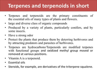 Terpenes and terpenoids in short
• Terpenes and terpenoids are the primary constituents of
the essential oils of many types of plants and flowers.
• large and diverse class of organic compounds
• Produced by a variety of plants, particularly conifers, and by
some insects.
• Have a strong odor
• Protect the plants that produce them by deterring herbivores and
by attracting predators and parasites of herbivores.
• Terpenes are hydrocarbons/Terpenoids are modified terpenes
with functional groups and oxidized methyl group moved or
removed at various positions.
• Vitamin A is a terpenoid.
• Essential oils
• Steroids, for example, are derivatives of the triterpene squalene.
 