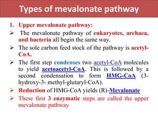 Types of mevalonate pathway
1. Upper mevalonate pathway:
 The mevalonate pathway of eukaryotes, archaea,
and bacteria all begin the same way.
 The sole carbon feed stock of the pathway is acetyl-
CoA.
 The first step condenses two acetyl-CoA molecules
to yield acetoacetyl-CoA. This is followed by a
second condensation to form HMG-CoA (3-
hydroxy-3- methyl-glutaryl-CoA).
 Reduction of HMG-CoA yields (R)-Mevalonate
 These first 3 enzymatic steps are called the upper
mevalonate pathway
 