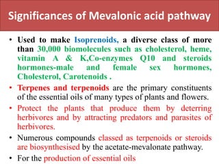 Significances of Mevalonic acid pathway
• Used to make Isoprenoids, a diverse class of more
than 30,000 biomolecules such as cholesterol, heme,
vitamin A & K,Co-enzymes Q10 and steroids
hormones-male and female sex hormones,
Cholesterol, Carotenoids .
• Terpenes and terpenoids are the primary constituents
of the essential oils of many types of plants and flowers.
• Protect the plants that produce them by deterring
herbivores and by attracting predators and parasites of
herbivores.
• Numerous compounds classed as terpenoids or steroids
are biosynthesised by the acetate-mevalonate pathway.
• For the production of essential oils
 