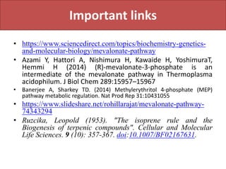 Important links
• https://www.sciencedirect.com/topics/biochemistry-genetics-
and-molecular-biology/mevalonate-pathway
• Azami Y, Hattori A, Nishimura H, Kawaide H, YoshimuraT,
Hemmi H (2014) (R)-mevalonate-3-phosphate is an
intermediate of the mevalonate pathway in Thermoplasma
acidophilum. J Biol Chem 289:15957–15967
• Banerjee A, Sharkey TD. (2014) Methylerythritol 4-phosphate (MEP)
pathway metabolic regulation. Nat Prod Rep 31:10431055
• https://www.slideshare.net/rohillarajat/mevalonate-pathway-
74343294
• Ruzcika, Leopold (1953). "The isoprene rule and the
Biogenesis of terpenic compounds". Cellular and Molecular
Life Sciences. 9 (10): 357-367. doi:10.1007/BF02167631.
 
