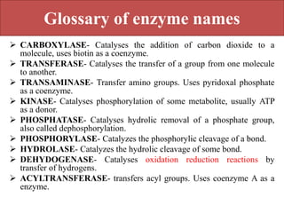 Glossary of enzyme names
 CARBOXYLASE- Catalyses the addition of carbon dioxide to a
molecule, uses biotin as a coenzyme.
 TRANSFERASE- Catalyses the transfer of a group from one molecule
to another.
 TRANSAMINASE- Transfer amino groups. Uses pyridoxal phosphate
as a coenzyme.
 KINASE- Catalyses phosphorylation of some metabolite, usually ATP
as a donor.
 PHOSPHATASE- Catalyses hydrolic removal of a phosphate group,
also called dephosphorylation.
 PHOSPHORYLASE- Catalyzes the phosphorylic cleavage of a bond.
 HYDROLASE- Catalyzes the hydrolic cleavage of some bond.
 DEHYDOGENASE- Catalyses oxidation reduction reactions by
transfer of hydrogens.
 ACYLTRANSFERASE- transfers acyl groups. Uses coenzyme A as a
enzyme.
 