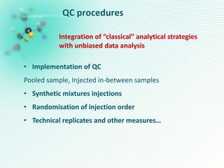 QC procedures
Integration of “classical” analytical strategies
with unbiased data analysis
• Implementation of QC
Pooled sample, Injected in-between samples
• Synthetic mixtures injections
• Randomisation of injection order
• Technical replicates and other measures…
 