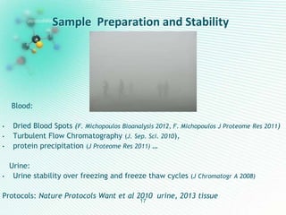 Sample Preparation and Stability
17
Blood:
• Dried Blood Spots (F. Michopoulos Bioanalysis 2012, F. Michopoulos J Proteome Res 2011)
• Turbulent Flow Chromatography (J. Sep. Sci. 2010),
• protein precipitation (J Proteome Res 2011) …
Urine:
• Urine stability over freezing and freeze thaw cycles (J Chromatogr A 2008)
Protocols: Nature Protocols Want et al 2010 urine, 2013 tissue
 