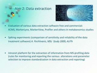 Aim 2: Data extraction
• Evaluation of various data extraction software free and commercial:
XCMS, MarkerLynx, MarkerView, Profiler and others in metabonomics studies
• Spiking experiments (comparison of sensitivity and reliability of the data
treatment software) A. Pechlivanis, MSc Study 2009, AUTh
• Intranet platform for the extraction of information from MS-profiling data
(rules for monitoring and reporting the various alterations and parameter
selection to improve standardization in data extraction and reporting)
 