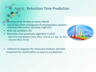 Aim 6 : Retention Time Prediction
• Incorporating Rt data to assists MetID
• Use of data from orthogonal chromatographic systems:
chemical information (polarity, LogP etc)
• Rule out candidate IDs
• Retention time prediction algorithm in HILIC
Gika et al Anal Bioanal Chem 2012, Gika et al J. Sep. Sci 2011
Fasoula OP12, P2-03
• software to organise the necessary analyses and data
treatment for metID within an easy to use platform.
 
