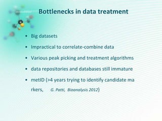 Bottlenecks in data treatment
• Big datasets
• Impractical to correlate-combine data
• Various peak picking and treatment algorithms
• data repositories and databases still immature
• metID (>4 years trying to identify candidate ma
rkers, G. Patti, Bioanalysis 2012)
 