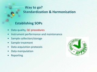 Way to go?
Standardization & Harmonisation
Establishing SOPs
• Data quality, QC procedures
• Instrument performance and maintenance
• Sample collection/storage
• Sample treatment
• Data acquisition protocols
• Data manipulation
• Reporting
 